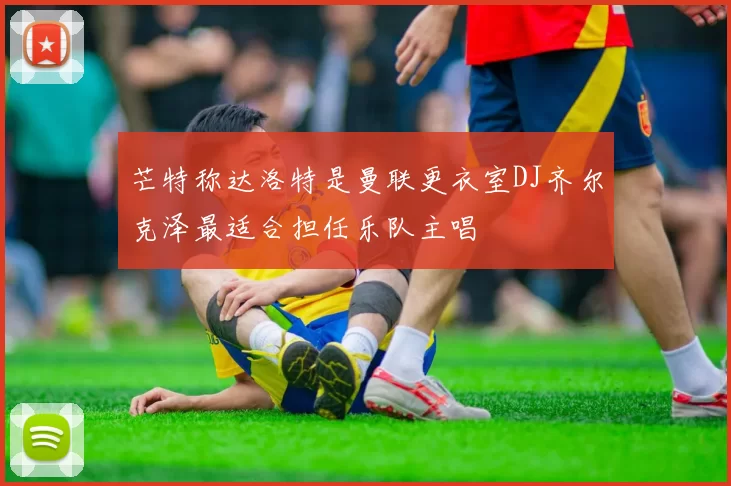 芒特称达洛特是曼联更衣室DJ齐尔克泽最适合担任乐队主唱