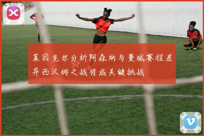 莱因克尔分析阿森纳与曼城赛程差异西汉姆之战将成关键挑战