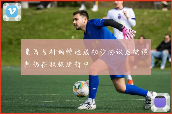 皇马与科纳特达成初步协议后续谈判仍在积极进行中
