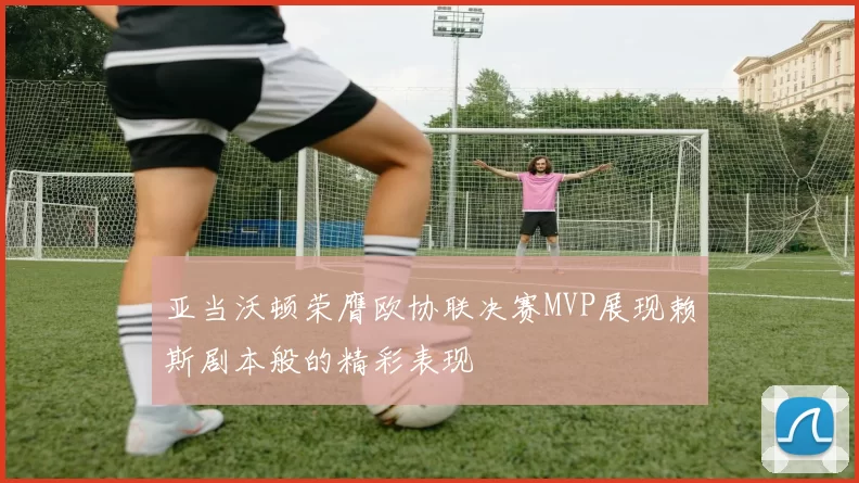 亚当沃顿荣膺欧协联决赛MVP展现赖斯剧本般的精彩表现