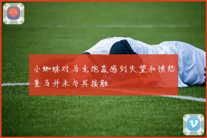 小蜘蛛对马竞炮轰感到失望和愤怒皇马并未与其接触
