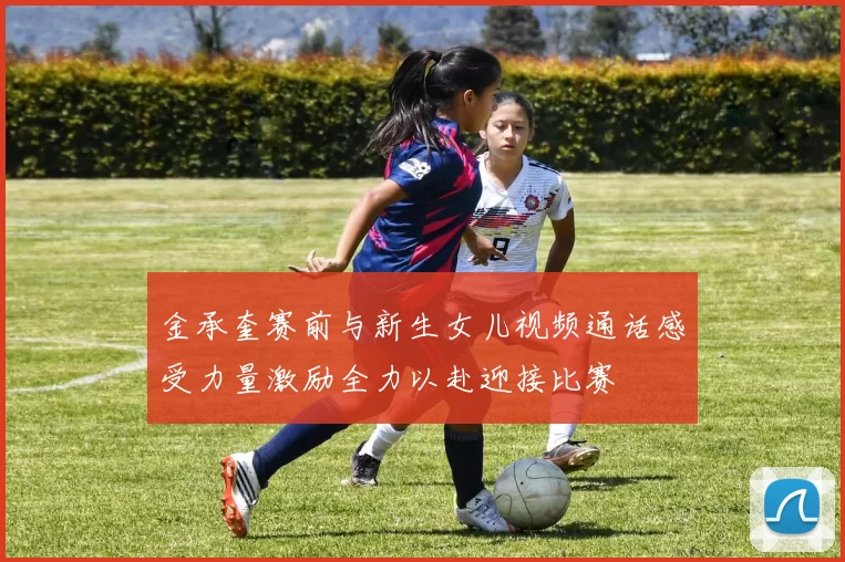 金承奎赛前与新生女儿视频通话感受力量激励全力以赴迎接比赛