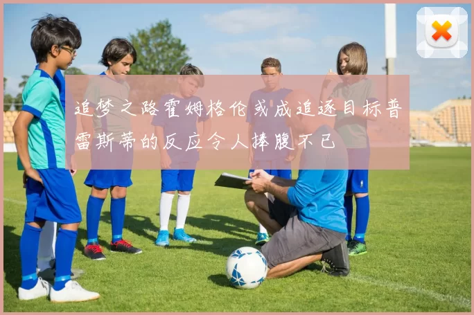 追梦之路霍姆格伦或成追逐目标普雷斯蒂的反应令人捧腹不已
