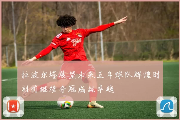 拉波尔塔展望未来五年球队辉煌时刻将继续夺冠成就卓越