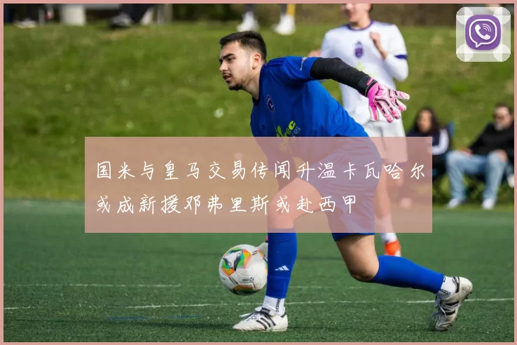 国米与皇马交易传闻升温卡瓦哈尔或成新援邓弗里斯或赴西甲