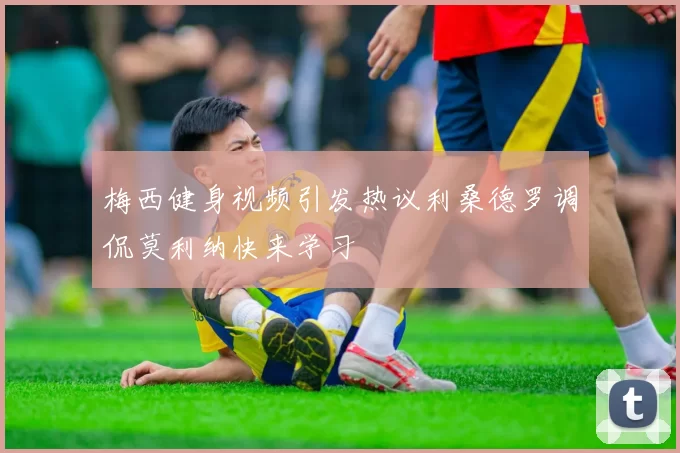 梅西健身视频引发热议利桑德罗调侃莫利纳快来学习