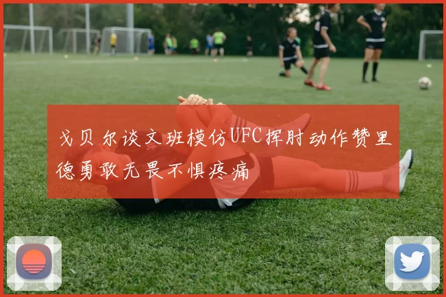 戈贝尔谈文班模仿UFC挥肘动作赞里德勇敢无畏不惧疼痛