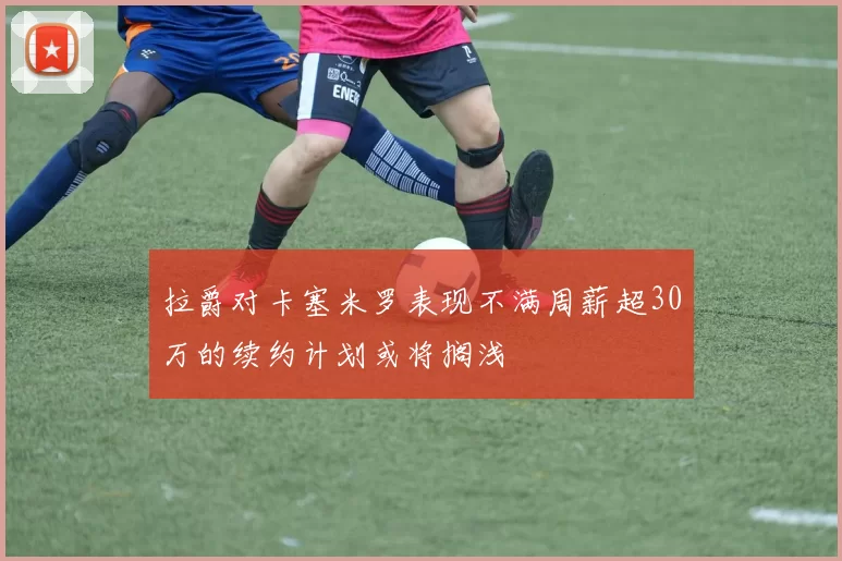 拉爵对卡塞米罗表现不满周薪超30万的续约计划或将搁浅