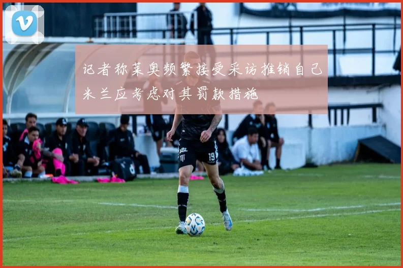 记者称莱奥频繁接受采访推销自己米兰应考虑对其罚款措施