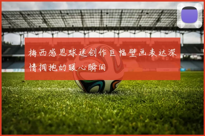 梅西感恩球迷创作巨幅壁画表达深情拥抱的暖心瞬间