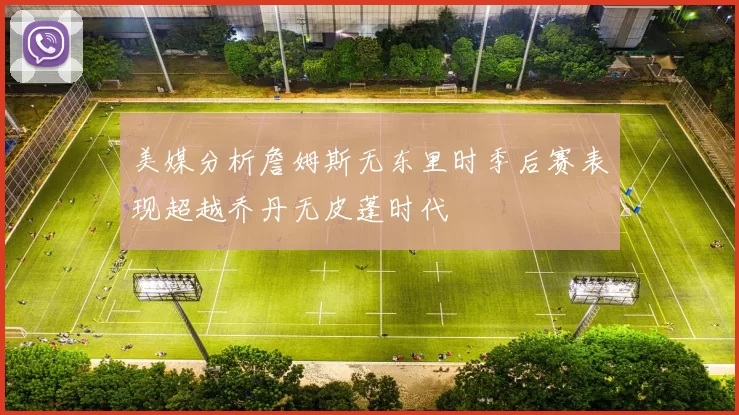 美媒分析詹姆斯无东里时季后赛表现超越乔丹无皮蓬时代