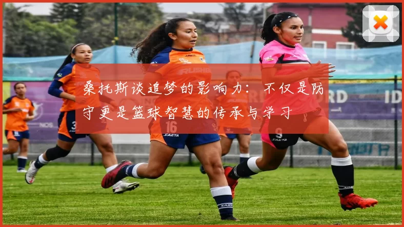 桑托斯谈追梦的影响力：不仅是防守更是篮球智慧的传承与学习