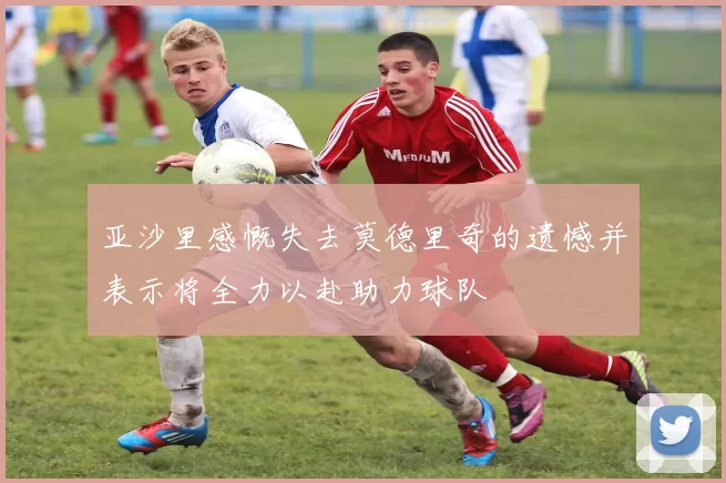 亚沙里感慨失去莫德里奇的遗憾并表示将全力以赴助力球队