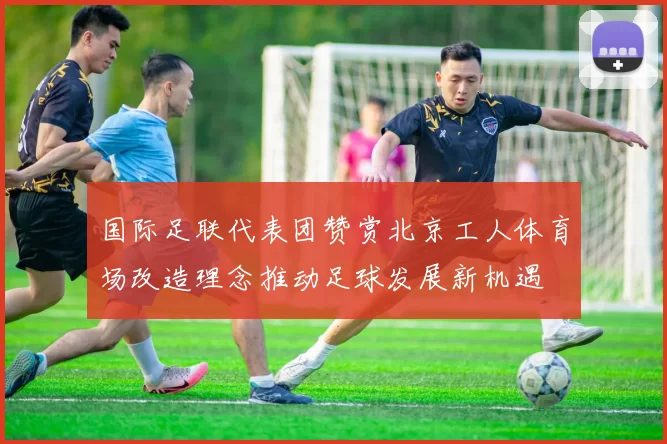 国际足联代表团赞赏北京工人体育场改造理念推动足球发展新机遇