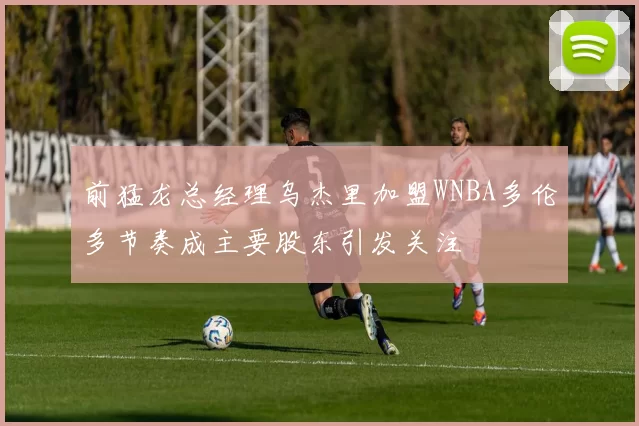 前猛龙总经理乌杰里加盟WNBA多伦多节奏成主要股东引发关注