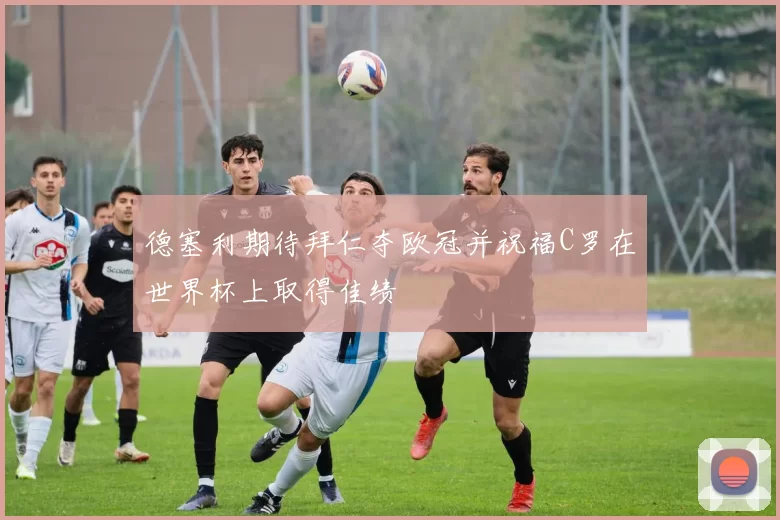 德塞利期待拜仁夺欧冠并祝福C罗在世界杯上取得佳绩