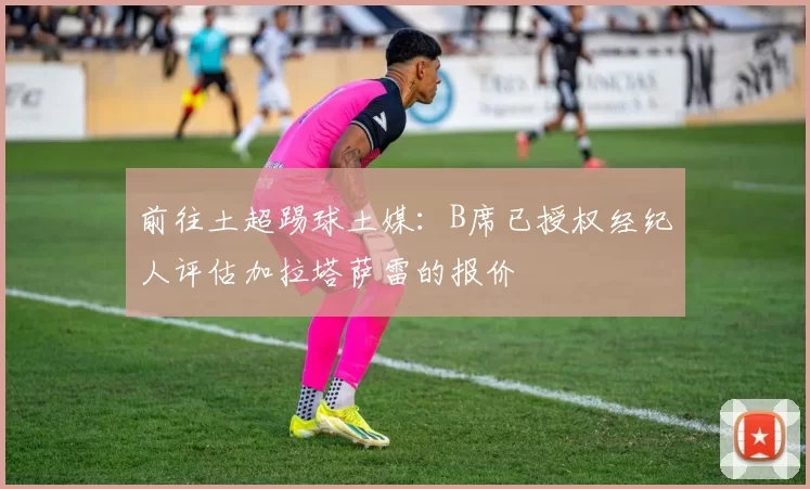 前往土超踢球土媒：B席已授权经纪人评估加拉塔萨雷的报价