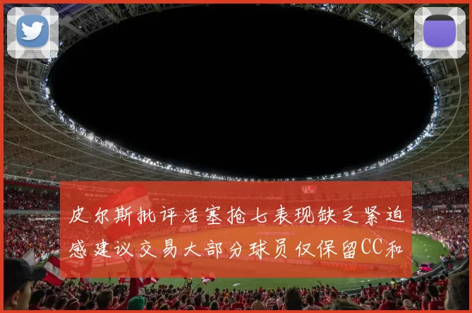 皮尔斯批评活塞抢七表现缺乏紧迫感建议交易大部分球员仅保留CC和詹金斯