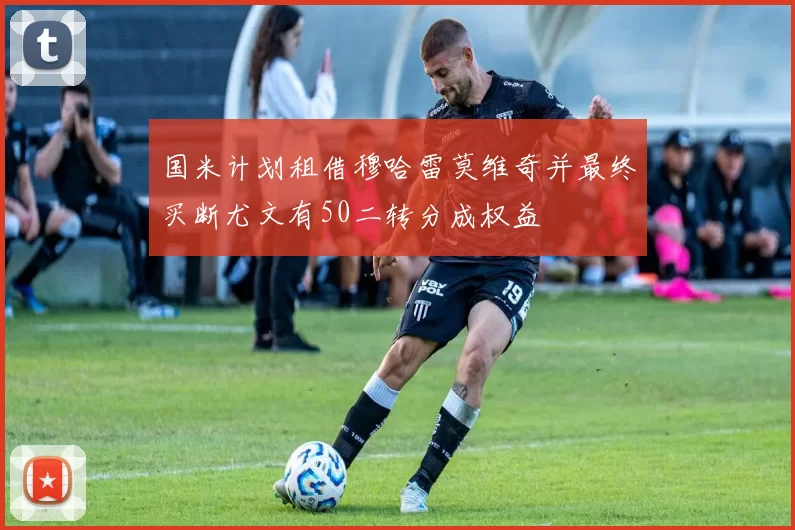 国米计划租借穆哈雷莫维奇并最终买断尤文有50二转分成权益
