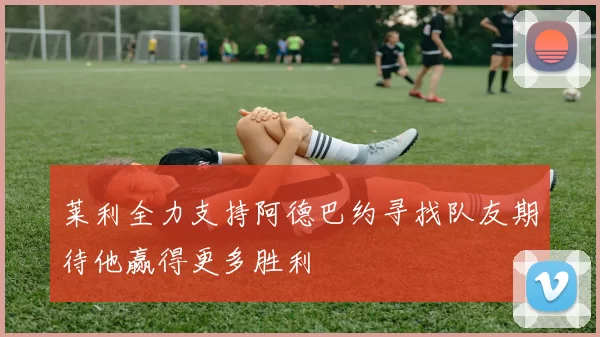 莱利全力支持阿德巴约寻找队友期待他赢得更多胜利